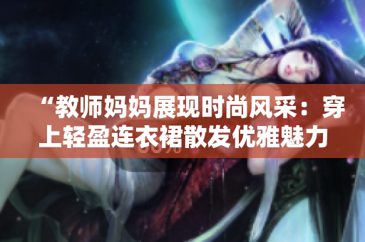 “教师妈妈展现时尚风采：穿上轻盈连衣裙散发优雅魅力！”