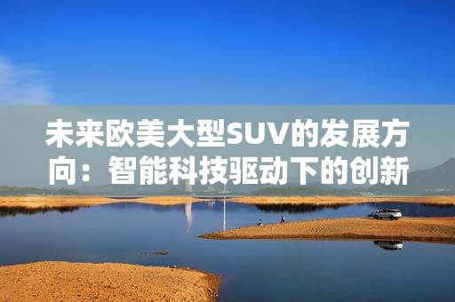 未来欧美大型SUV的发展方向：智能科技驱动下的创新演进