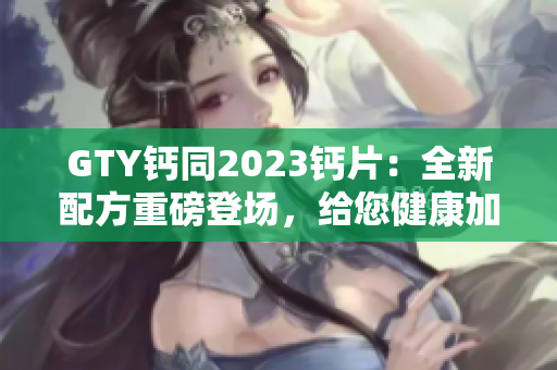 GTY钙同2023钙片：全新配方重磅登场，给您健康加倍保障！