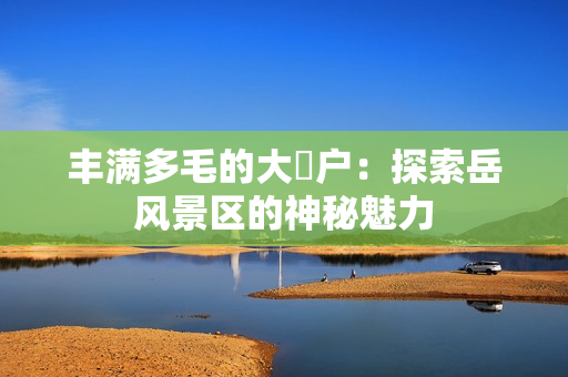 丰满多毛的大隂户：探索岳风景区的神秘魅力