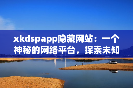 xkdspapp隐藏网站：一个神秘的网络平台，探索未知世界