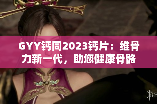 GYY钙同2023钙片：维骨力新一代，助您健康骨骼