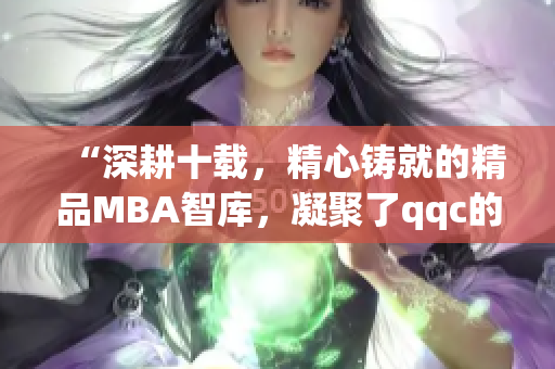 “深耕十载，精心铸就的精品MBA智库，凝聚了qqc的智慧与沉淀，现在可供下载”