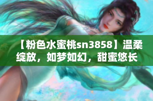 【粉色水蜜桃sn3858】温柔绽放，如梦如幻，甜蜜悠长 