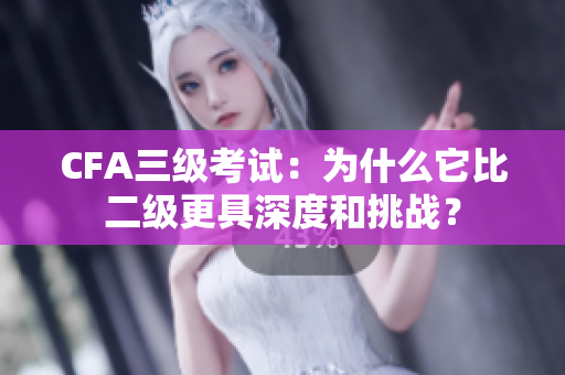 CFA三级考试：为什么它比二级更具深度和挑战？