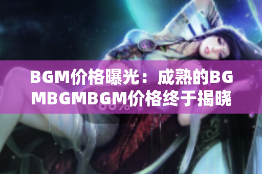 BGM价格曝光：成熟的BGMBGMBGM价格终于揭晓，让你对市场行情了如指掌