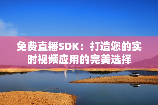 免费直播SDK：打造您的实时视频应用的完美选择