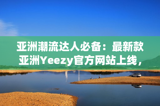 亚洲潮流达人必备：最新款亚洲Yeezy官方网站上线，全新鞋款尽在其中