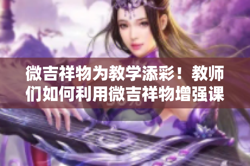 微吉祥物为教学添彩！教师们如何利用微吉祥物增强课堂互动与趣味性？