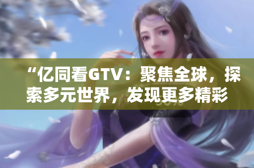 “亿同看GTV：聚焦全球，探索多元世界，发现更多精彩！”