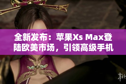 全新发布：苹果Xs Max登陆欧美市场，引领高级手机潮流