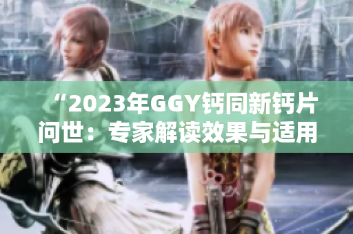 “2023年GGY钙同新钙片问世：专家解读效果与适用人群”