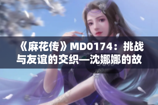 《麻花传》MD0174：挑战与友谊的交织—沈娜娜的故事