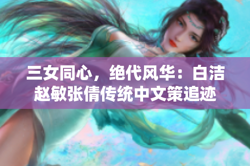 三女同心，绝代风华：白洁赵敏张倩传统中文策追迹