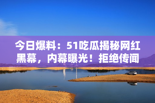 今日爆料：51吃瓜揭秘网红黑幕，内幕曝光！拒绝传闻，还原真相！