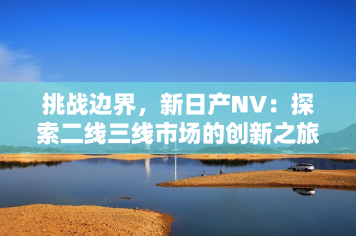 挑战边界，新日产NV：探索二线三线市场的创新之旅