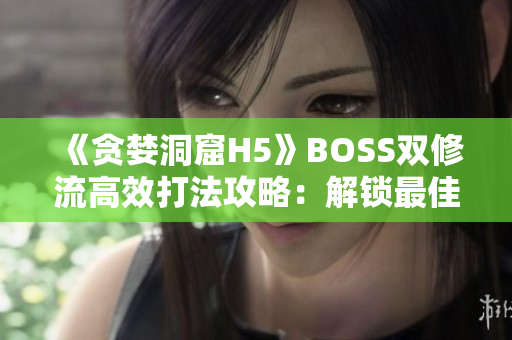 《贪婪洞窟H5》BOSS双修流高效打法攻略：解锁最佳策略，轻松击败所有挑战