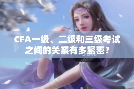 CFA一级、二级和三级考试之间的关系有多紧密？