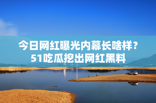 今日网红曝光内幕长啥样？51吃瓜挖出网红黑料