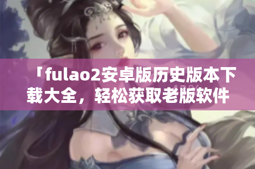 「fulao2安卓版历史版本下载大全，轻松获取老版软件」