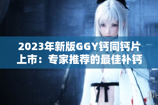 2023年新版GGY钙同钙片上市：专家推荐的最佳补钙选择