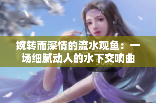 婉转而深情的流水观鱼：一场细腻动人的水下交响曲