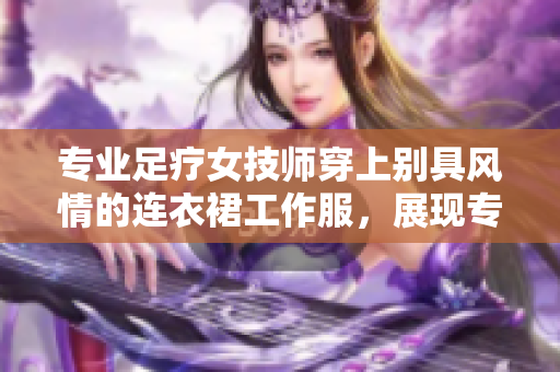 专业足疗女技师穿上别具风情的连衣裙工作服，展现专业魅力