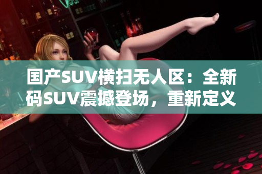 国产SUV横扫无人区：全新码SUV震撼登场，重新定义越野体验！