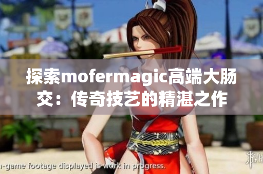 探索mofermagic高端大肠交：传奇技艺的精湛之作