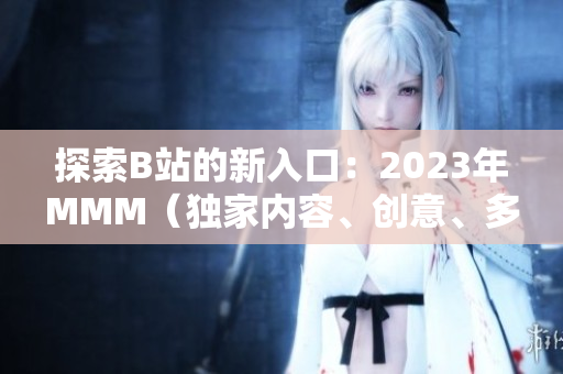 探索B站的新入口：2023年MMM（独家内容、创意、多样性）