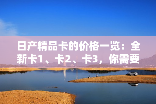 日产精品卡的价格一览：全新卡1、卡2、卡3，你需要知道的所有价格信息