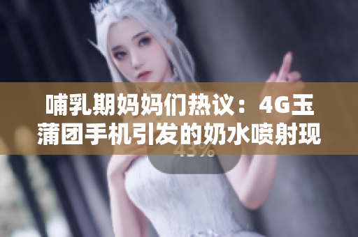 哺乳期妈妈们热议：4G玉蒲团手机引发的奶水喷射现象