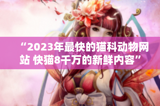 “2023年最快的猫科动物网站 快猫8千万的新鲜内容”