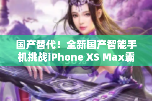 国产替代！全新国产智能手机挑战iPhone XS Max霸主地位