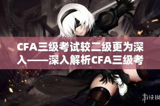 CFA三级考试较二级更为深入——深入解析CFA三级考试的难点