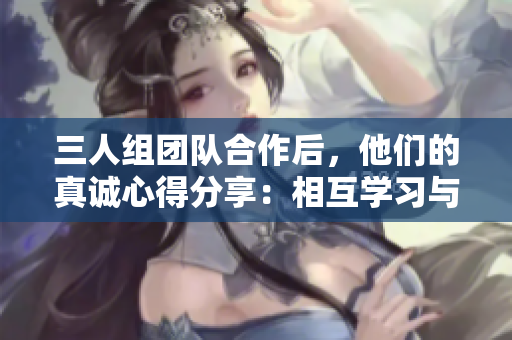 三人组团队合作后，他们的真诚心得分享：相互学习与成长的力量