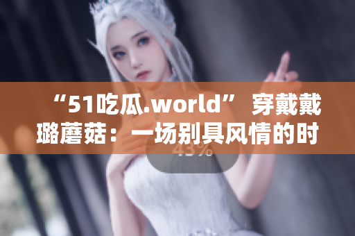 “51吃瓜.world” 穿戴戴璐蘑菇：一场别具风情的时尚盛宴