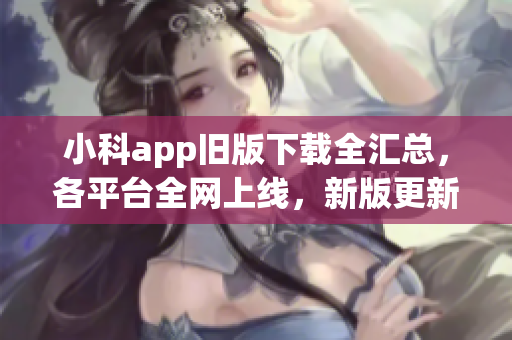 小科app旧版下载全汇总，各平台全网上线，新版更新等你体验