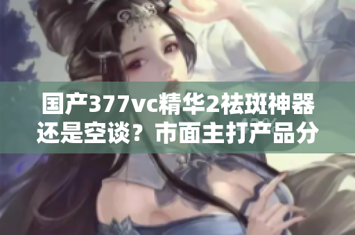 国产377vc精华2祛斑神器还是空谈？市面主打产品分析