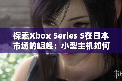 探索Xbox Series S在日本市场的崛起：小型主机如何赢得玩家青睐？