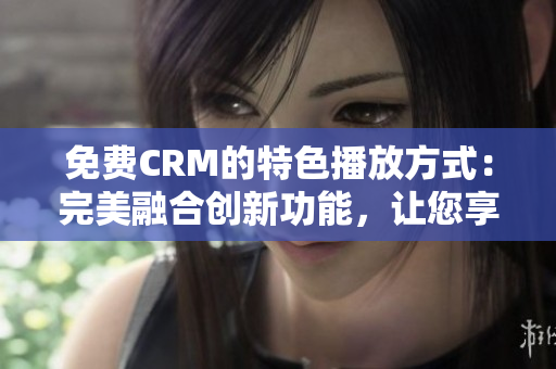 免费CRM的特色播放方式：完美融合创新功能，让您享受更出色的体验