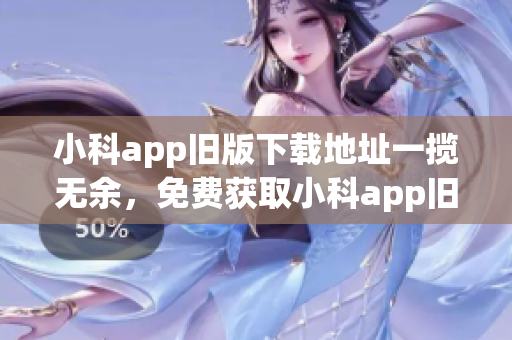 小科app旧版下载地址一揽无余，免费获取小科app旧版本下载全攻略！