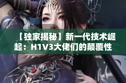 【独家揭秘】新一代技术崛起：H1V3大佬们的颠覆性创新助力产业变革