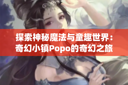 探索神秘魔法与童趣世界：奇幻小镇Popo的奇幻之旅