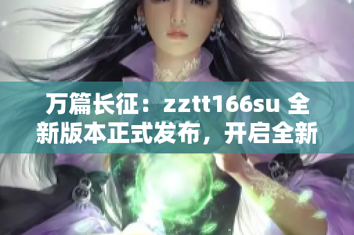 万篇长征：zztt166su 全新版本正式发布，开启全新篇章