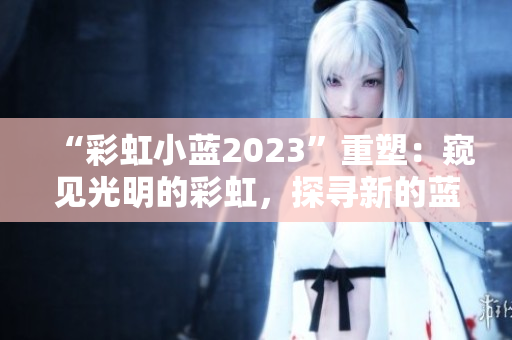 “彩虹小蓝2023”重塑：窥见光明的彩虹，探寻新的蓝海