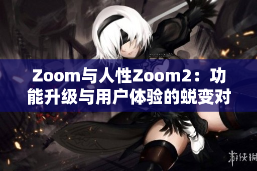 Zoom与人性Zoom2：功能升级与用户体验的蜕变对比