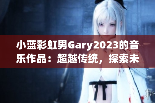 小蓝彩虹男Gary2023的音乐作品：超越传统，探索未来的声音之旅