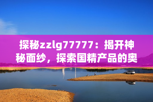 探秘zzlg77777：揭开神秘面纱，探索国精产品的奥秘与魅力