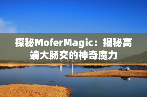 探秘MoferMagic：揭秘高端大肠交的神奇魔力